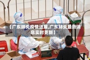 【广东肺炎疫情进展,广东肺炎最新消息实时更新】