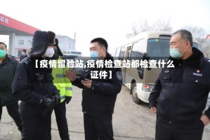 【疫情留验站,疫情检查站都检查什么证件】