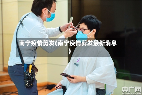 南宁疫情剪发(南宁疫情剪发最新消息)-第1张图片