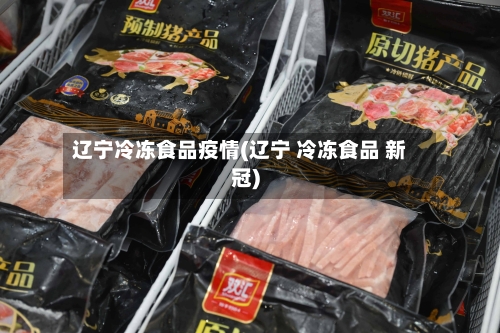辽宁冷冻食品疫情(辽宁 冷冻食品 新冠)-第1张图片