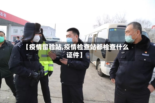 【疫情留验站,疫情检查站都检查什么证件】-第1张图片
