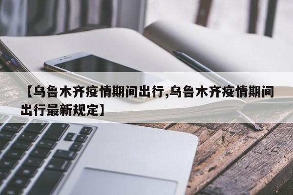 【乌鲁木齐疫情期间出行,乌鲁木齐疫情期间出行最新规定】