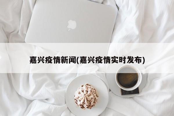 嘉兴疫情新闻(嘉兴疫情实时发布)